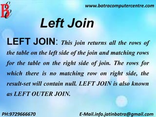 Left Join
LEFT JOIN: This join returns all the rows of
the table on the left side of the join and matching rows
for the table on the right side of join. The rows for
which there is no matching row on right side, the
result-set will contain null. LEFT JOIN is also known
as LEFT OUTER JOIN.
www.batracomputercentre.com
PH:9729666670 E-Mail.info.jatinbatra@gmail.com
 