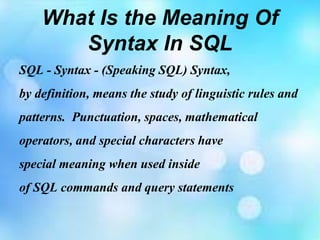 What Is the Meaning Of
Syntax In SQL
SQL - Syntax - (Speaking SQL) Syntax,
by definition, means the study of linguistic rules and
patterns. Punctuation, spaces, mathematical
operators, and special characters have
special meaning when used inside
of SQL commands and query statements
 