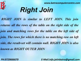 www.batracomputercentre.com
PH:9729666670 E-Mail.info.jatinbatra@gmail.com
Right Join
RIGHT JOIN is similar to LEFT JOIN. This join
returns all the rows of the table on the right side of the
join and matching rows for the table on the left side of
join. The rows for which there is no matching row on left
side, the result-set will contain null. RIGHT JOIN is also
known as RIGHT OUTER JOIN
 