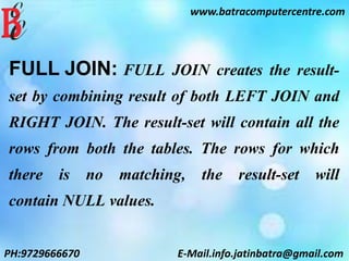 FULL JOIN: FULL JOIN creates the result-
set by combining result of both LEFT JOIN and
RIGHT JOIN. The result-set will contain all the
rows from both the tables. The rows for which
there is no matching, the result-set will
contain NULL values.
www.batracomputercentre.com
PH:9729666670 E-Mail.info.jatinbatra@gmail.com
 