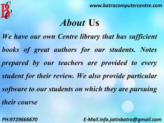 www.batracomputercentre.com
PH:9729666670 E-Mail.info.jatinbatra@gmail.com
About Us
We have our own Centre library that has sufficient
books of great authors for our students. Notes
prepared by our teachers are provided to every
student for their review. We also provide particular
software to our students on which they are pursuing
their course
 
