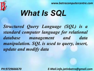 www.batracomputercentre.com
PH:9729666670 E-Mail.info.jatinbatra@gmail.com
What Is SQL
Structured Query Language (SQL) is a
standard computer language for relational
database management and data
manipulation. SQL is used to query, insert,
update and modify data
 