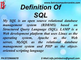 www.batracomputercentre.com
PH:9729666670 E-Mail.info.jatinbatra@gmail.com
Definition Of
SQL
My SQL is an open source relational database
management system (RDBMS) based on
Structured Query Language (SQL). LAMP is a
Web development platform that uses Linux as the
operating system, Apache as the Web
server, MySQL as the relational database
management system and PHP as the object-
oriented scripting language
 