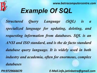 Example Of SQL
Structured Query Language (SQL) is a
specialized language for updating, deleting, and
requesting information from databases. SQL is an
ANSI and ISO standard, and is the de facto standard
database query language. It is widely used in both
industry and academia, often for enormous, complex
databases
www.batracomputercentre.com
PH:9729666670 E-Mail.info.jatinbatra@gmail.com
 