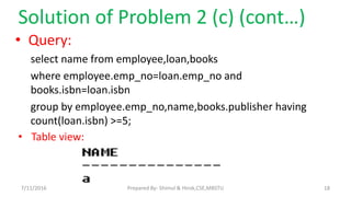 Solution of Problem 2 (c) (cont…)
• Query:
select name from employee,loan,books
where employee.emp_no=loan.emp_no and
books.isbn=loan.isbn
group by employee.emp_no,name,books.publisher having
count(loan.isbn) >=5;
• Table view:
7/11/2016 18Prepared By- Shimul & Hirok,CSE,MBSTU
 