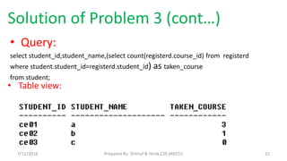 Solution of Problem 3 (cont…)
• Query:
select student_id,student_name,(select count(registerd.course_id) from registerd
where student.student_id=registerd.student_id) as taken_course
from student;
• Table view:
7/11/2016 21Prepared By- Shimul & Hirok,CSE,MBSTU
 