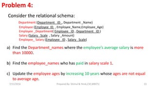 Problem 4:
Consider the relational schema:
Department (Department _ID , Department _Name)
Employee (Employee_ID , Employee_Name,Employee_Age)
Employee _Department( Employee _ID , Department _ID )
Salary (Salary _Scale , Salary _Amount)
Employee_ Salary (Employee _ID , Salary _Scale)
a) Find the Department_names where the employee’s average salary is more
than 10000.
b) Find the employee_names who has paid in salary scale 1.
c) Update the employee ages by increasing 10 years whose ages are not equal
to average age.
7/11/2016 22Prepared By- Shimul & Hirok,CSE,MBSTU
 