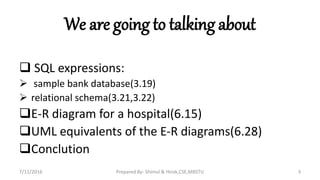 We are going to talking about
 SQL expressions:
 sample bank database(3.19)
 relational schema(3.21,3.22)
E-R diagram for a hospital(6.15)
UML equivalents of the E-R diagrams(6.28)
Conclution
7/11/2016 Prepared By- Shimul & Hirok,CSE,MBSTU 3
 