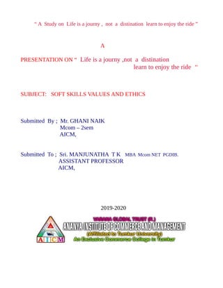 “ A Study on Life is a journy , not a distination learn to enjoy the ride ”
A
PRESENTATION ON “ Life is a journy ,not a distination
learn to enjoy the ride ’’
SUBJECT: SOFT SKILLS VALUES AND ETHICS
Submitted By ; Mr. GHANI NAIK
Mcom – 2sem
AICM,
Submitted To ; Sri. MANJUNATHA T K MBA Mcom NET PGDIB.
ASSISTANT PROFESSOR
AICM,
2019-2020
 