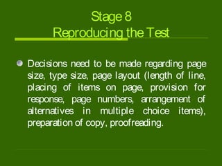 Stage8
Reproducing theTest
Decisions need to be made regarding page
size, type size, page layout (length of line,
placing of items on page, provision for
response, page numbers, arrangement of
alternatives in multiple choice items),
preparation of copy, proofreading.
 