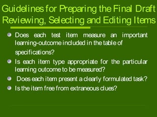 Guidelinesfor Preparing theFinal Draft
Reviewing, Selecting and Editing Items
Does each test item measure an important
learning-outcomeincluded in thetableof
specifications?
Is each item type appropriate for the particular
learning outcometo bemeasured?
Doeseach item present aclearly formulated task?
Istheitem freefrom extraneousclues?
 