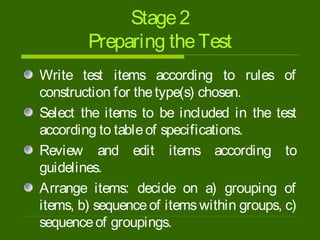 Stage2
Preparing theTest
Write test items according to rules of
construction for thetype(s) chosen.
Select the items to be included in the test
according to tableof specifications.
Review and edit items according to
guidelines.
Arrange items: decide on a) grouping of
items, b) sequenceof itemswithin groups, c)
sequenceof groupings.
 