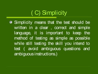 ( C) Simplicity
Simplicity means that the test should be
written in a clear , correct and simple
language, it is important to keep the
method of testing as simple as possible
while still testing the skill you intend to
test ( avoid ambiguous questions and
ambiguousinstructions.)
 