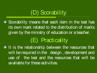 (D) Scorability
Scorability means that each item in the test has
its own mark related to the distribution of marks
given by theministry of education or ateacher.
(E) Practicality
It is the relationship between the resources that
will berequired in the design , development and
use of the test and the resources that will be
availablefor theseactivities.
 