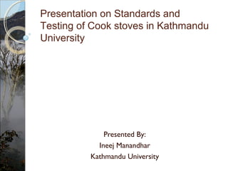 Presented By:
Ineej Manandhar
Kathmandu University
Presentation on Standards and
Testing of Cook stoves in Kathmandu
University
 