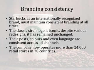 Branding consistency
• Starbucks as an internationally recognized
brand, must maintain consistent branding at all
times.
• The classic siren logo is iconic, despite various
redesigns, it has remained unchanged.
• Their posts, colours and even language are
consistent across all channels.
• The company now operates more than 24,000
retail stores in 70 countries.
 