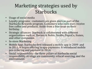 Marketing strategies used by
Starbucks
• Usage of social media
• Loyalty programs : customers are given stars as part of the
Starbucks Rewards program. Customers who earn stars receive
free coffee and products. Aside from a free treat on their
birthday.
• Strategic alliances: Starbuck is collaborated with different
organizations such as; Barnes & Noble, Nestle, PepsiCo, Itunes,
and other companies.
• In-store Marketing
• Mobile App: Starbucks first released a mobile app in 2009 and
in 2011, it began offering in-app payments. It introduced mobile
pre-ordering and payment in 2014.
• Social responsibility: the three pillars of Starbucks social
responsibility strategy are community, ethical sourcing, and the
environment.
 