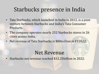 Starbucks presence in India
• Tata Starbucks, which launched in India in 2012, is a joint
venture between Starbucks and India’s Tata Consumer
Products.
• The company operates nearly 252 Starbucks stores in 26
cities across India.
• Net revenue of Tata Starbucks is $80million in FY2022.
Net Revenue
• Starbucks net revenue reached $32.25billion in 2022.
 