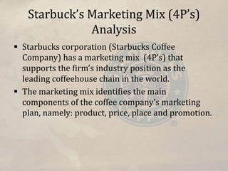 Starbuck’s Marketing Mix (4P’s)
Analysis
 Starbucks corporation (Starbucks Coffee
Company) has a marketing mix (4P’s) that
supports the firm’s industry position as the
leading coffeehouse chain in the world.
 The marketing mix identifies the main
components of the coffee company’s marketing
plan, namely: product, price, place and promotion.
 