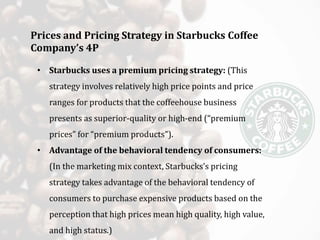 Prices and Pricing Strategy in Starbucks Coffee
Company’s 4P
• Starbucks uses a premium pricing strategy: (This
strategy involves relatively high price points and price
ranges for products that the coffeehouse business
presents as superior-quality or high-end (“premium
prices” for “premium products”).
• Advantage of the behavioral tendency of consumers:
(In the marketing mix context, Starbucks’s pricing
strategy takes advantage of the behavioral tendency of
consumers to purchase expensive products based on the
perception that high prices mean high quality, high value,
and high status.)
 