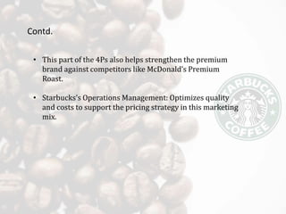 Contd.
• This part of the 4Ps also helps strengthen the premium
brand against competitors like McDonald’s Premium
Roast.
• Starbucks’s Operations Management: Optimizes quality
and costs to support the pricing strategy in this marketing
mix.
 