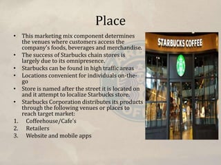 Place
• This marketing mix component determines
the venues where customers access the
company’s foods, beverages and merchandise.
• The success of Starbucks chain stores is
largely due to its omnipresence.
• Starbucks can be found in high traffic areas
• Locations convenient for individuals on-the-
go
• Store is named after the street it is located on
and it attempt to localize Starbucks store.
• Starbucks Corporation distributes its products
through the following venues or places to
reach target market:
1. Coffeehouse/Cafe’s
2. Retailers
3. Website and mobile apps
 