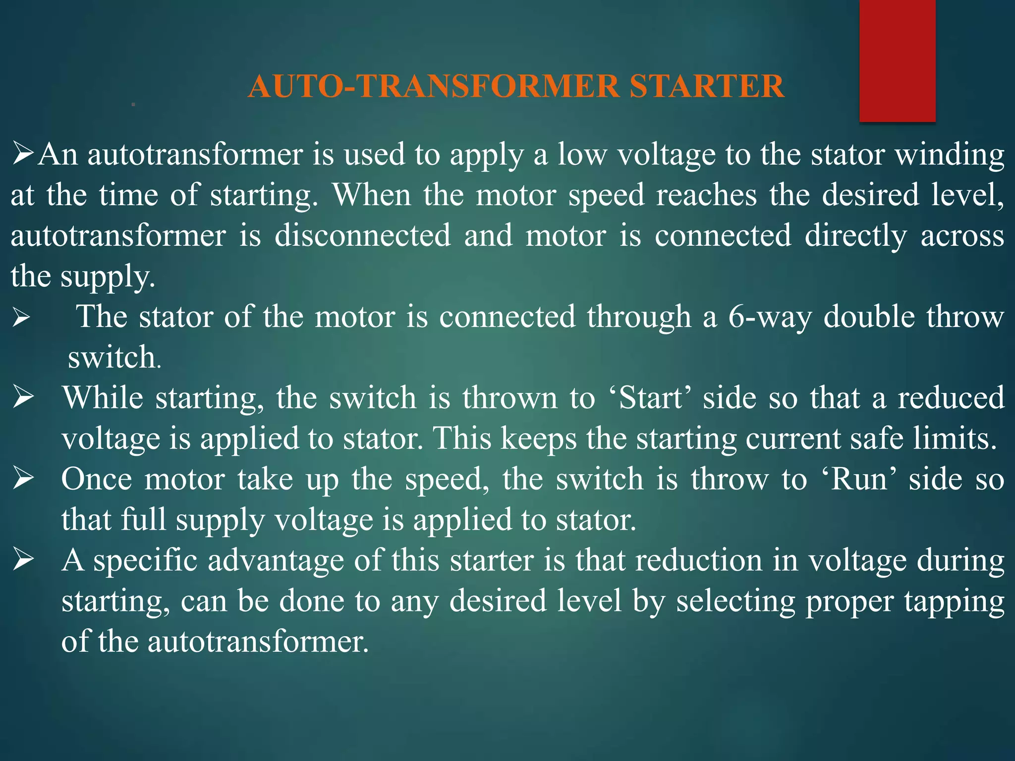 . AUTO-TRANSFORMER STARTER
An autotransformer is used to apply a low voltage to the stator winding
at the time of starting. When the motor speed reaches the desired level,
autotransformer is disconnected and motor is connected directly across
the supply.
 The stator of the motor is connected through a 6-way double throw
switch.
 While starting, the switch is thrown to ‘Start’ side so that a reduced
voltage is applied to stator. This keeps the starting current safe limits.
 Once motor take up the speed, the switch is throw to ‘Run’ side so
that full supply voltage is applied to stator.
 A specific advantage of this starter is that reduction in voltage during
starting, can be done to any desired level by selecting proper tapping
of the autotransformer.
 