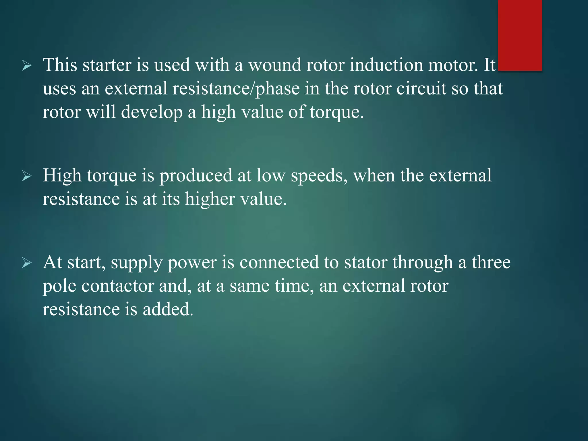  This starter is used with a wound rotor induction motor. It
uses an external resistance/phase in the rotor circuit so that
rotor will develop a high value of torque.
 High torque is produced at low speeds, when the external
resistance is at its higher value.
 At start, supply power is connected to stator through a three
pole contactor and, at a same time, an external rotor
resistance is added.
 