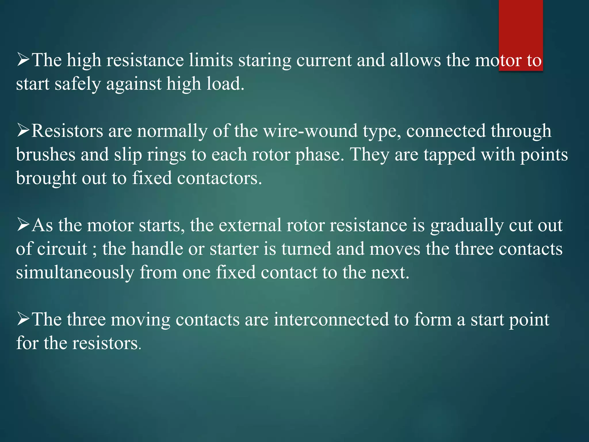 The high resistance limits staring current and allows the motor to
start safely against high load.
Resistors are normally of the wire-wound type, connected through
brushes and slip rings to each rotor phase. They are tapped with points
brought out to fixed contactors.
As the motor starts, the external rotor resistance is gradually cut out
of circuit ; the handle or starter is turned and moves the three contacts
simultaneously from one fixed contact to the next.
The three moving contacts are interconnected to form a start point
for the resistors.
 