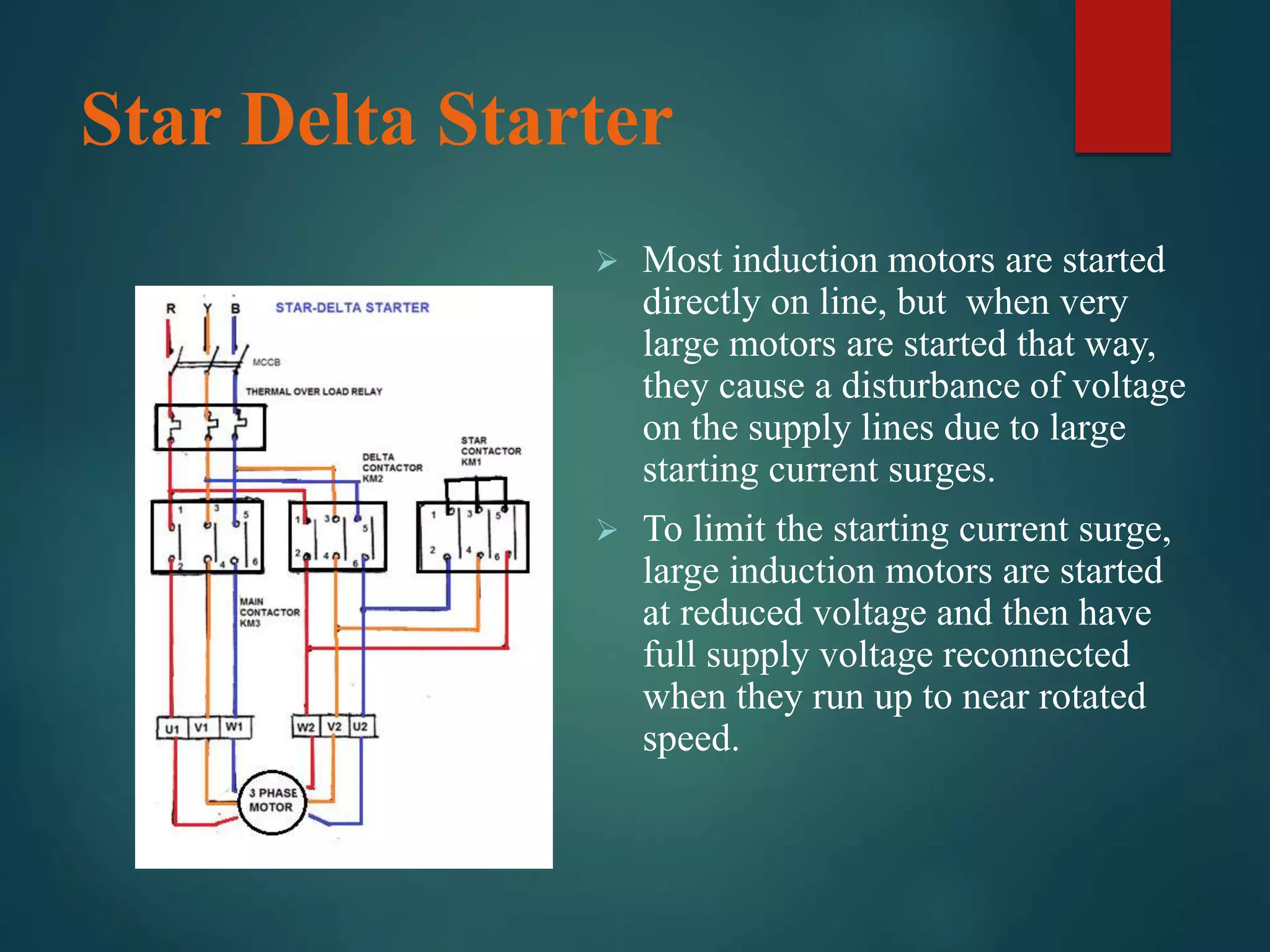 Star Delta Starter
 Most induction motors are started
directly on line, but when very
large motors are started that way,
they cause a disturbance of voltage
on the supply lines due to large
starting current surges.
 To limit the starting current surge,
large induction motors are started
at reduced voltage and then have
full supply voltage reconnected
when they run up to near rotated
speed.
 