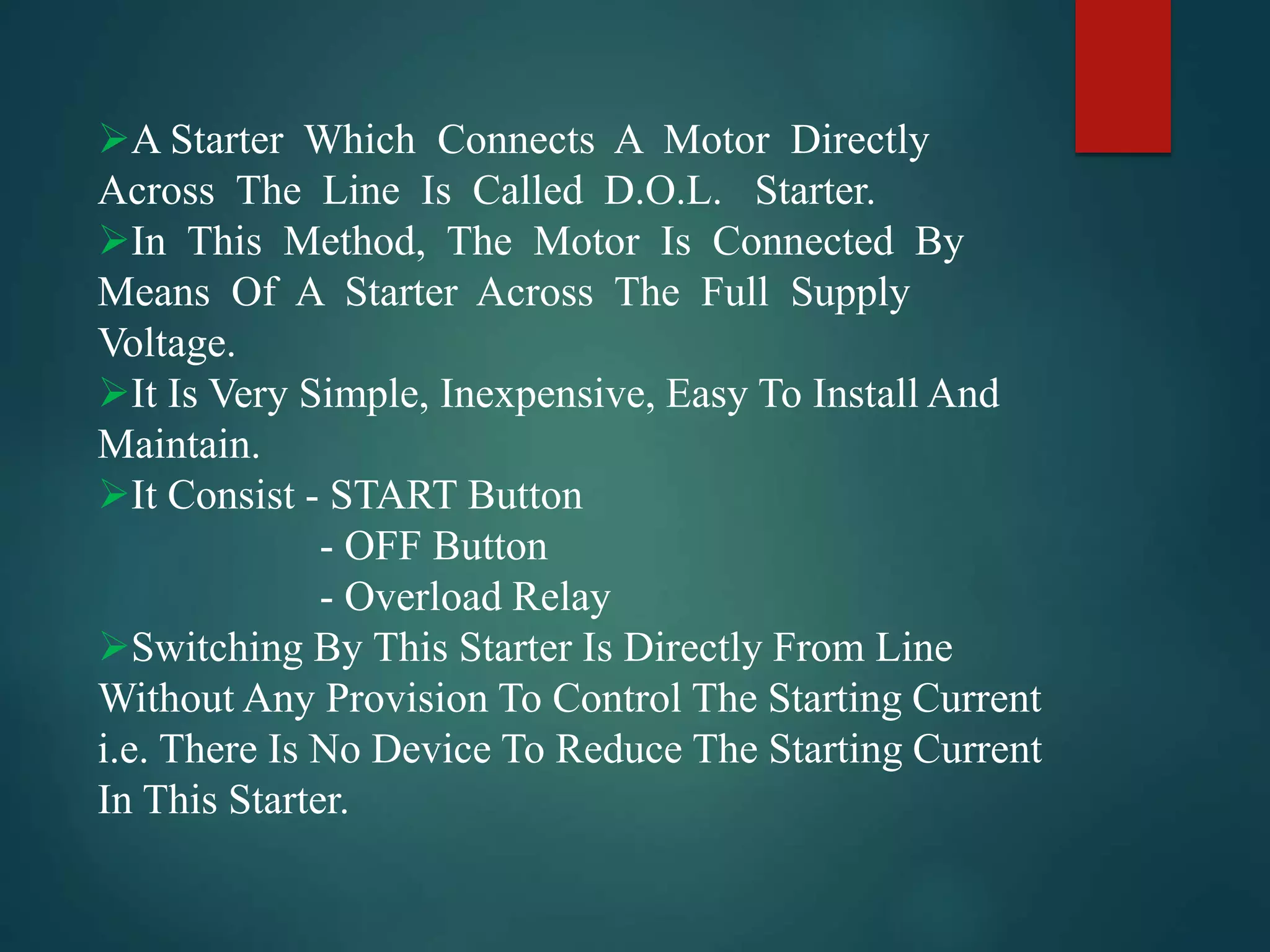 A Starter Which Connects A Motor Directly
Across The Line Is Called D.O.L. Starter.
In This Method, The Motor Is Connected By
Means Of A Starter Across The Full Supply
Voltage.
It Is Very Simple, Inexpensive, Easy To Install And
Maintain.
It Consist - START Button
- OFF Button
- Overload Relay
Switching By This Starter Is Directly From Line
Without Any Provision To Control The Starting Current
i.e. There Is No Device To Reduce The Starting Current
In This Starter.
 