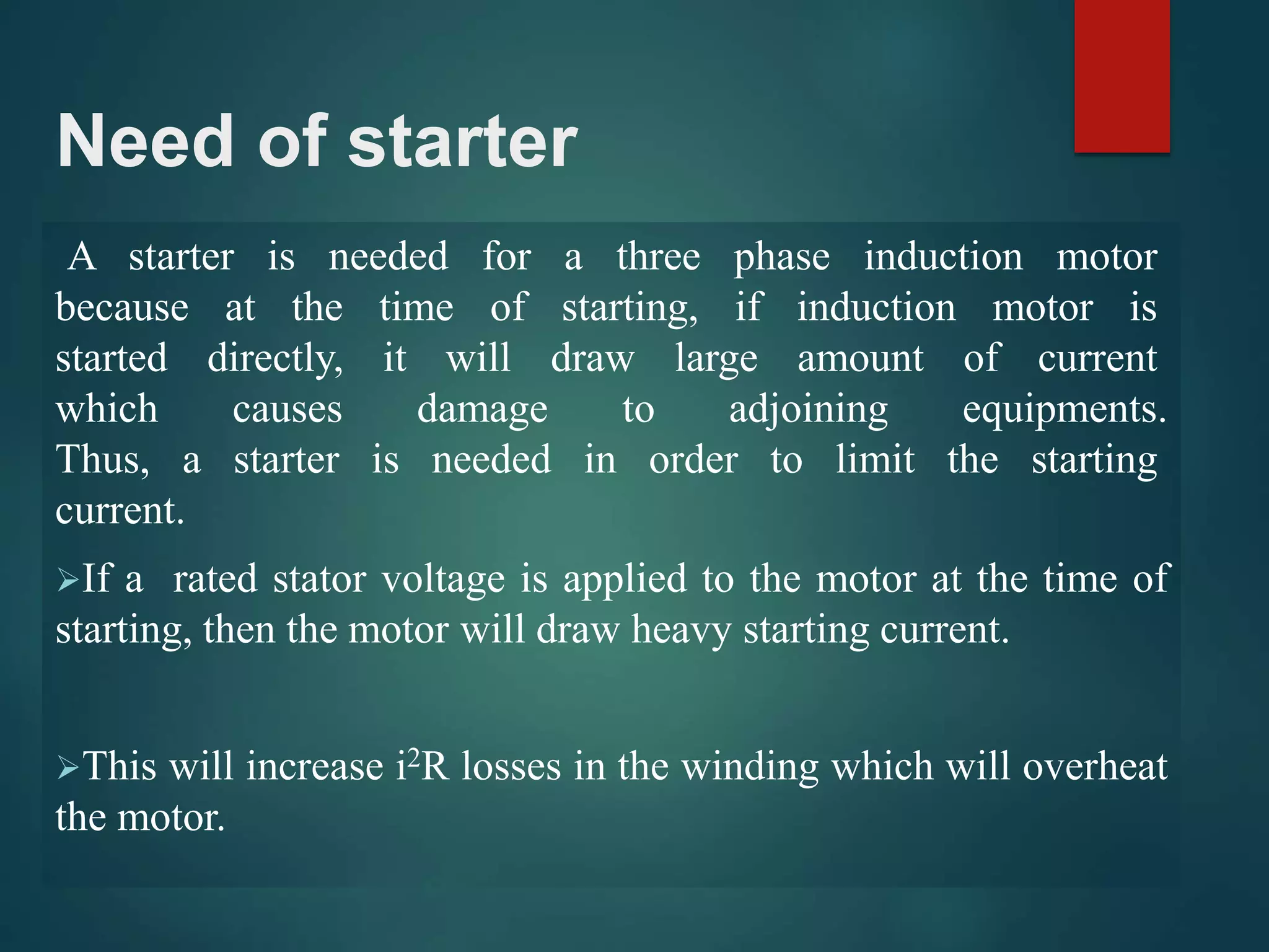 Need of starter
A starter is needed for a three phase induction motor
because at the time of starting, if induction motor is
started directly, it will draw large amount of current
which causes damage to adjoining equipments.
Thus, a starter is needed in order to limit the starting
current.
If a rated stator voltage is applied to the motor at the time of
starting, then the motor will draw heavy starting current.
This will increase i2R losses in the winding which will overheat
the motor.
 