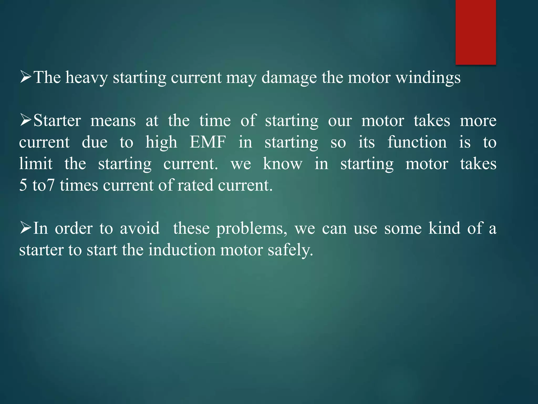 The heavy starting current may damage the motor windings
Starter means at the time of starting our motor takes more
current due to high EMF in starting so its function is to
limit the starting current. we know in starting motor takes
5 to7 times current of rated current.
In order to avoid these problems, we can use some kind of a
starter to start the induction motor safely.
 
