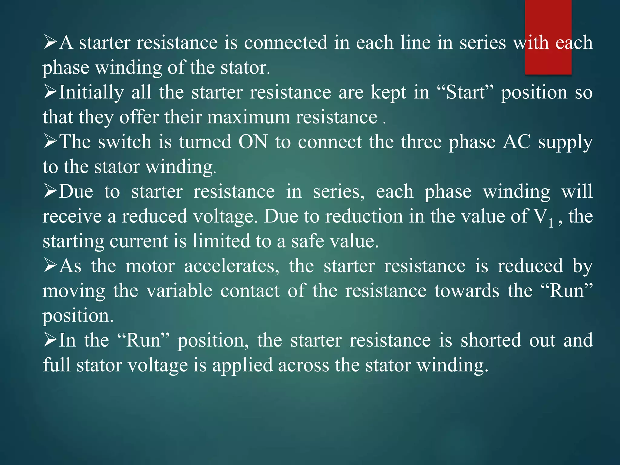 A starter resistance is connected in each line in series with each
phase winding of the stator.
Initially all the starter resistance are kept in “Start” position so
that they offer their maximum resistance .
The switch is turned ON to connect the three phase AC supply
to the stator winding.
Due to starter resistance in series, each phase winding will
receive a reduced voltage. Due to reduction in the value of V1 , the
starting current is limited to a safe value.
As the motor accelerates, the starter resistance is reduced by
moving the variable contact of the resistance towards the “Run”
position.
In the “Run” position, the starter resistance is shorted out and
full stator voltage is applied across the stator winding.
 