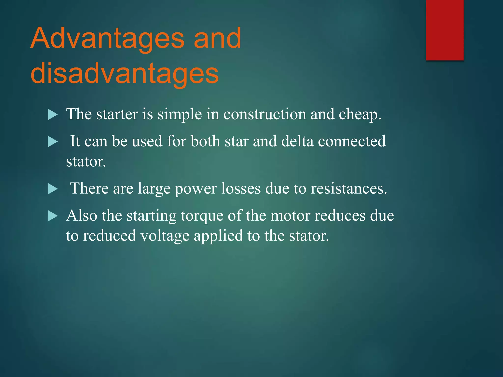 Advantages and
disadvantages
 The starter is simple in construction and cheap.
 It can be used for both star and delta connected
stator.
 There are large power losses due to resistances.
 Also the starting torque of the motor reduces due
to reduced voltage applied to the stator.
 