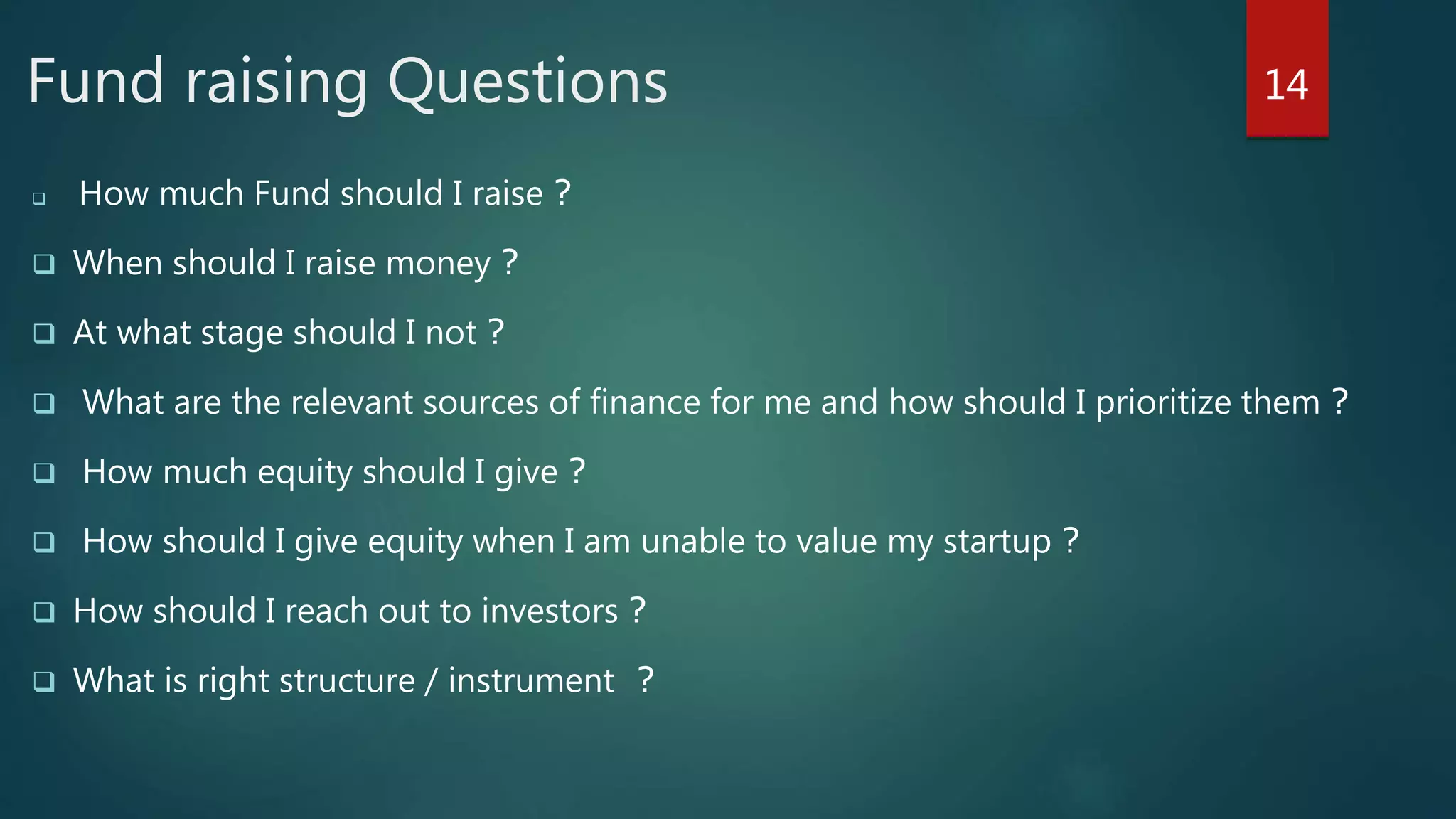 Fund raising Questions
 How much Fund should I raise ?
 When should I raise money ?
 At what stage should I not ?
 What are the relevant sources of finance for me and how should I prioritize them ?
 How much equity should I give ?
 How should I give equity when I am unable to value my startup ?
 How should I reach out to investors ?
 What is right structure / instrument ?
14
 