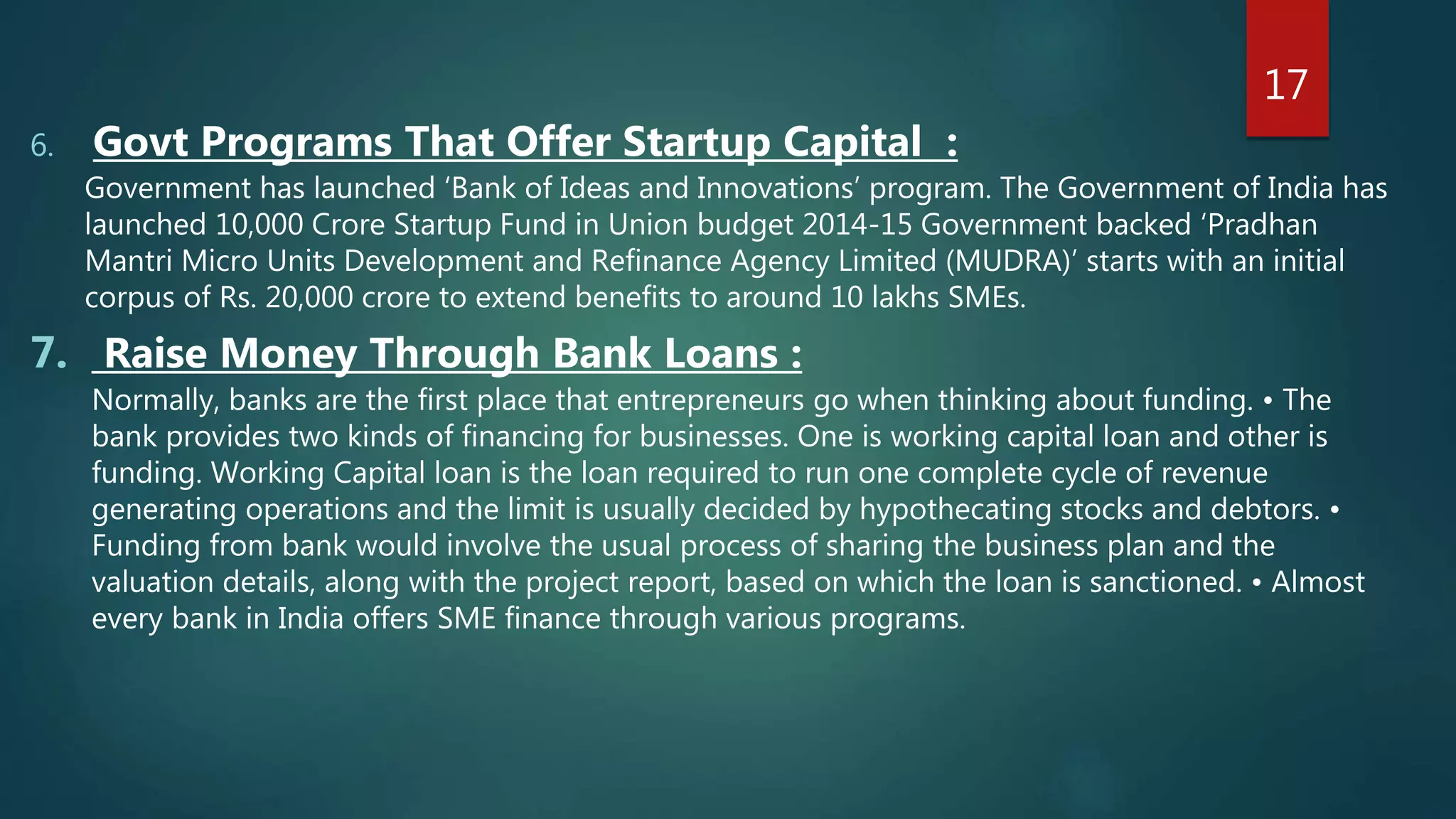 6. Govt Programs That Offer Startup Capital :
Government has launched ‘Bank of Ideas and Innovations’ program. The Government of India has
launched 10,000 Crore Startup Fund in Union budget 2014-15 Government backed ‘Pradhan
Mantri Micro Units Development and Refinance Agency Limited (MUDRA)’ starts with an initial
corpus of Rs. 20,000 crore to extend benefits to around 10 lakhs SMEs.
7. Raise Money Through Bank Loans :
Normally, banks are the first place that entrepreneurs go when thinking about funding. • The
bank provides two kinds of financing for businesses. One is working capital loan and other is
funding. Working Capital loan is the loan required to run one complete cycle of revenue
generating operations and the limit is usually decided by hypothecating stocks and debtors. •
Funding from bank would involve the usual process of sharing the business plan and the
valuation details, along with the project report, based on which the loan is sanctioned. • Almost
every bank in India offers SME finance through various programs.
17
 