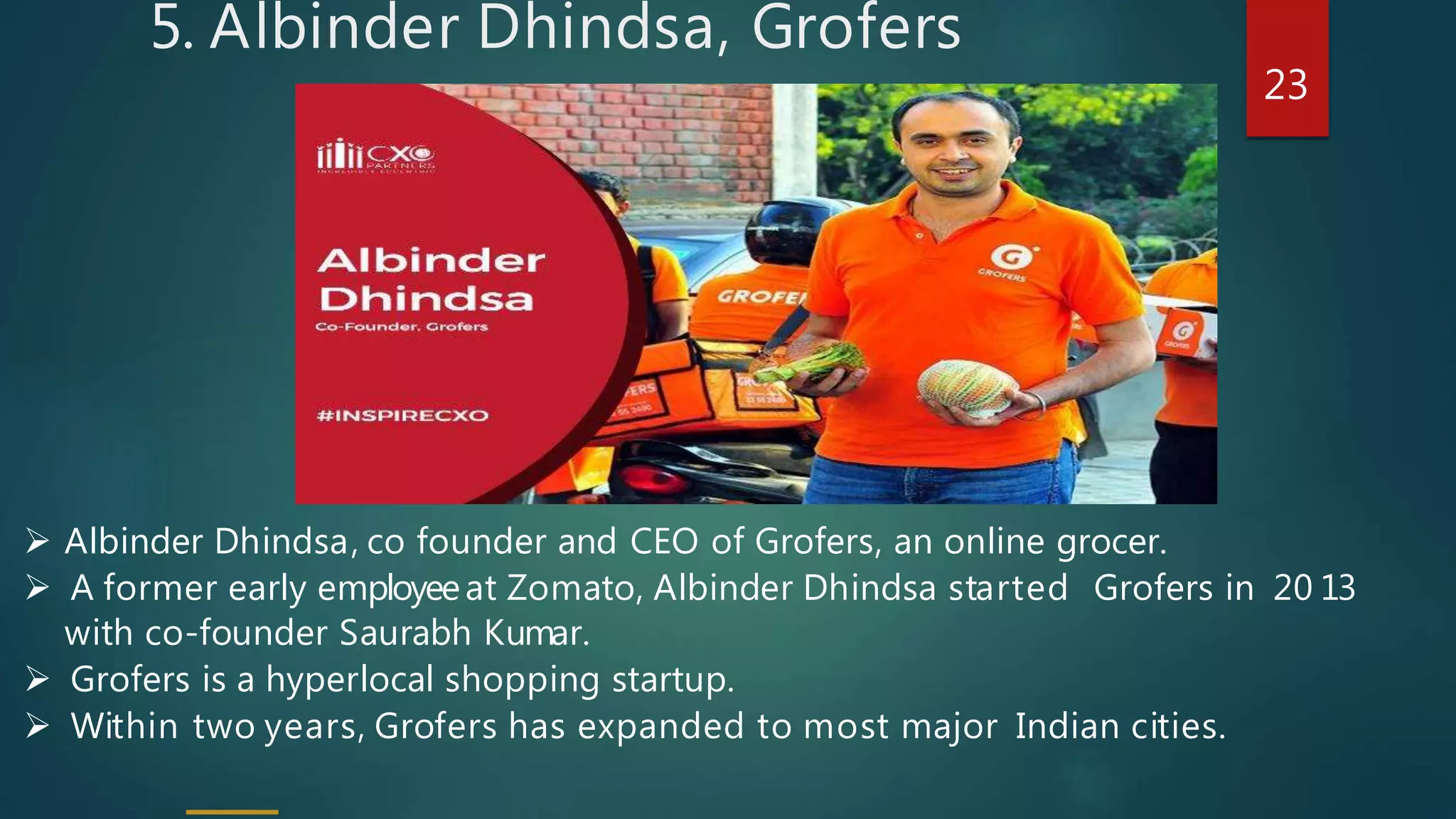 5. Albinder Dhindsa, Grofers
 Albinder Dhindsa, co founder and CEO of Grofers, an online grocer.
 A former early employeeat Zomato, Albinder Dhindsa started Grofers in 20 13
with co-founder Saurabh Kumar.
 Grofers is a hyperlocal shopping startup.
 Within two years, Grofers has expanded to most major Indian cities.
23
 