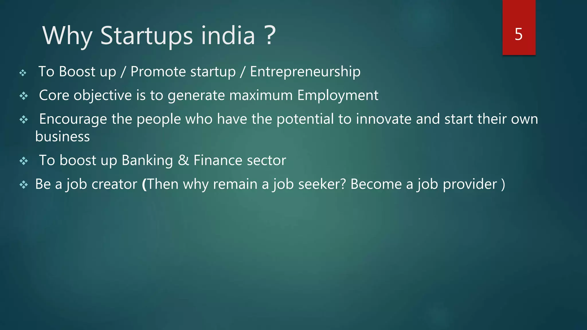 Why Startups india ?
 To Boost up / Promote startup / Entrepreneurship
 Core objective is to generate maximum Employment
 Encourage the people who have the potential to innovate and start their own
business
 To boost up Banking & Finance sector
 Be a job creator (Then why remain a job seeker? Become a job provider )
5
 