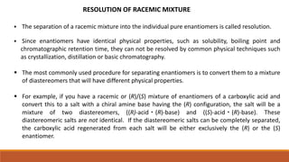 RESOLUTION OF RACEMIC MIXTURE
 The separation of a racemic mixture into the individual pure enantiomers is called resolution.
 Since enantiomers have identical physical properties, such as solubility, boiling point and
chromatographic retention time, they can not be resolved by common physical techniques such
as crystallization, distillation or basic chromatography.
 The most commonly used procedure for separating enantiomers is to convert them to a mixture
of diastereomers that will have different physical properties.
 For example, if you have a racemic or (R)/(S) mixture of enantiomers of a carboxylic acid and
convert this to a salt with a chiral amine base having the (R) configuration, the salt will be a
mixture of two diastereomers, ((R)-acid・(R)-base) and ((S)-acid・(R)-base). These
diastereomeric salts are not identical. If the diastereomeric salts can be completely separated,
the carboxylic acid regenerated from each salt will be either exclusively the (R) or the (S)
enantiomer.
 