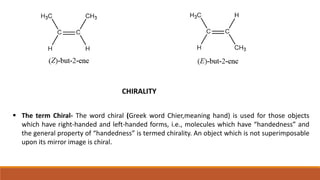 CHIRALITY
 The term Chiral- The word chiral (Greek word Chier,meaning hand) is used for those objects
which have right-handed and left-handed forms, i.e., molecules which have “handedness” and
the general property of “handedness” is termed chirality. An object which is not superimposable
upon its mirror image is chiral.
 