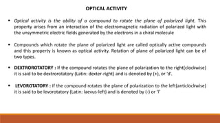 OPTICAL ACTIVITY
 Optical activity is the ability of a compound to rotate the plane of polarized light. This
property arises from an interaction of the electromagnetic radiation of polarized light with
the unsymmetric electric fields generated by the electrons in a chiral molecule
 Compounds which rotate the plane of polarized light are called optically active compounds
and this property is known as optical activity. Rotation of plane of polarized light can be of
two types.
 DEXTROROTATORY : If the compound rotates the plane of polarization to the right(clockwise)
it is said to be dextrorotatory (Latin: dexter-right) and is denoted by (+), or ‘d’.
 LEVOROTATORY : If the compound rotates the plane of polarization to the left(anticlockwise)
it is said to be levorotatory (Latin: laevus-left) and is denoted by (-) or ‘l’
 