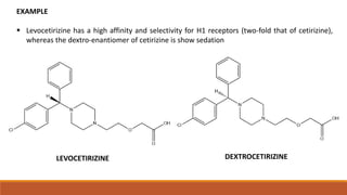 LEVOCETIRIZINE DEXTROCETIRIZINE
EXAMPLE
 Levocetirizine has a high affinity and selectivity for H1 receptors (two-fold that of cetirizine),
whereas the dextro-enantiomer of cetirizine is show sedation
 