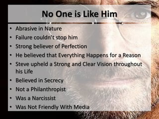 No One is Like Him
• Abrasive in Nature
• Failure couldn’t stop him
• Strong believer of Perfection
• He believed that Everything Happens for a Reason
• Steve upheld a Strong and Clear Vision throughout
his Life
• Believed in Secrecy
• Not a Philanthropist
• Was a Narcissist
• Was Not Friendly With Media
 