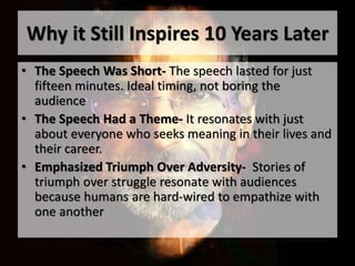 Why it Still Inspires 10 Years Later
• The Speech Was Short- The speech lasted for just
fifteen minutes. Ideal timing, not boring the
audience
• The Speech Had a Theme- It resonates with just
about everyone who seeks meaning in their lives and
their career.
• Emphasized Triumph Over Adversity- Stories of
triumph over struggle resonate with audiences
because humans are hard-wired to empathize with
one another
 