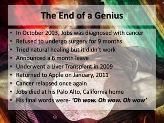 The End of a Genius
• In October 2003, Jobs was diagnosed with cancer
• Refused to undergo surgery for 9 months
• Tried natural healing but it didn’t work
• Announced a 6 month leave
• Underwent a Liver Transplant in 2009
• Returned to Apple on January, 2011
• Cancer relapsed once again
• Jobs died at his Palo Alto, California home
• His final words were- ‘Oh wow. Oh wow. Oh wow’
 