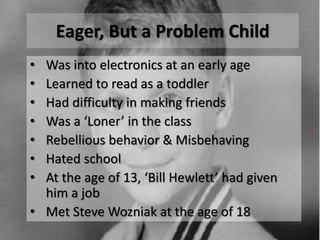 Eager, But a Problem Child
• Was into electronics at an early age
• Learned to read as a toddler
• Had difficulty in making friends
• Was a ‘Loner’ in the class
• Rebellious behavior & Misbehaving
• Hated school
• At the age of 13, ‘Bill Hewlett’ had given
him a job
• Met Steve Wozniak at the age of 18
 