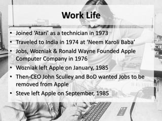 Work Life
• Joined ‘Atari’ as a technician in 1973
• Traveled to India in 1974 at ‘Neem Karoli Baba’
• Jobs, Wozniak & Ronald Wayne Founded Apple
Computer Company in 1976
• Wozniak left Apple on January, 1985
• Then-CEO John Sculley and BoD wanted Jobs to be
removed from Apple
• Steve left Apple on September, 1985
 