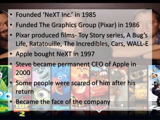 • Founded ‘NeXT Inc.’ in 1985
• Funded The Graphics Group (Pixar) in 1986
• Pixar produced films- Toy Story series, A Bug’s
Life, Ratatouille, The Incredibles, Cars, WALL-E
• Apple bought NeXT in 1997
• Steve became permanent CEO of Apple in
2000
• Some people were scared of him after his
return
• Became the face of the company
 