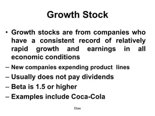 Elias
Growth Stock
• Growth stocks are from companies who
have a consistent record of relatively
rapid growth and earnings in all
economic conditions
– New companies expending product lines
– Usually does not pay dividends
– Beta is 1.5 or higher
– Examples include Coca-Cola
 